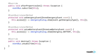 @Override
public void afterPropertiesSet() throws Exception {
eventBus.subscribe(this);
}
@EventBusListenerMethod
protected void onEmergencyEvent(DroneEmergencyEvent event) {
this.access(() -> emergencyDialog.show(event.getEmergencyType(), this));
}
@EventBusListenerMethod
protected void onLowBatteryEvent(DroneLowBatteryEvent event) {
this.access(() -> emergencyDialog.show(Emergency.BATTERY, this));
}
@Override
public void destroy() throws Exception {
eventBus.unsubscribe(this);
}
}
 