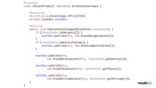 @Component
class UIEventProducer implements DroneStateCallback {
@Autowired
@EventBusScope(EventScope.APPLICATION)
private EventBus eventBus;
@Override
public void onDroneStateChanged(DroneState latestState) {
if (latestState.isEmergency()) {
eventBus.publish(this, new DroneEmergencyEvent());
}
if (latestState.isBatteryTooLow()) {
eventBus.publish(this, new DroneLowBatteryEvent());
}
eventBus.publish(this,
new DroneBatteryEvent(this, latestState.getBattery()));
eventBus.publish(this,
new DroneThetaEvent(this, latestState.getTheta()));
eventBus.publish(this,
new DroneAltitudeEvent(this, latestState.getAltitude()));
}
}
 