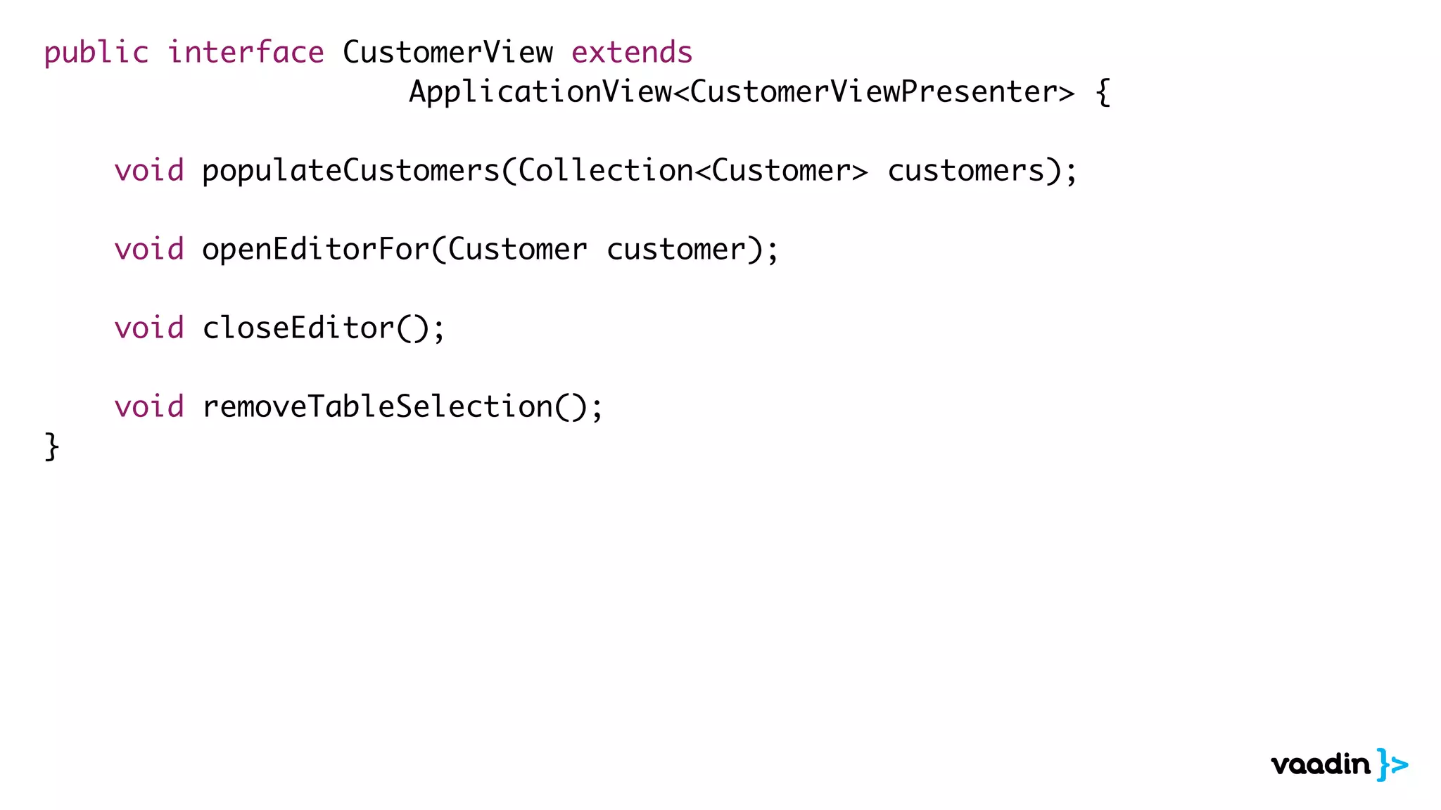 public interface CustomerView extends
ApplicationView<CustomerViewPresenter> {
void populateCustomers(Collection<Customer> customers);
void openEditorFor(Customer customer);
void closeEditor();
void removeTableSelection();
}
 