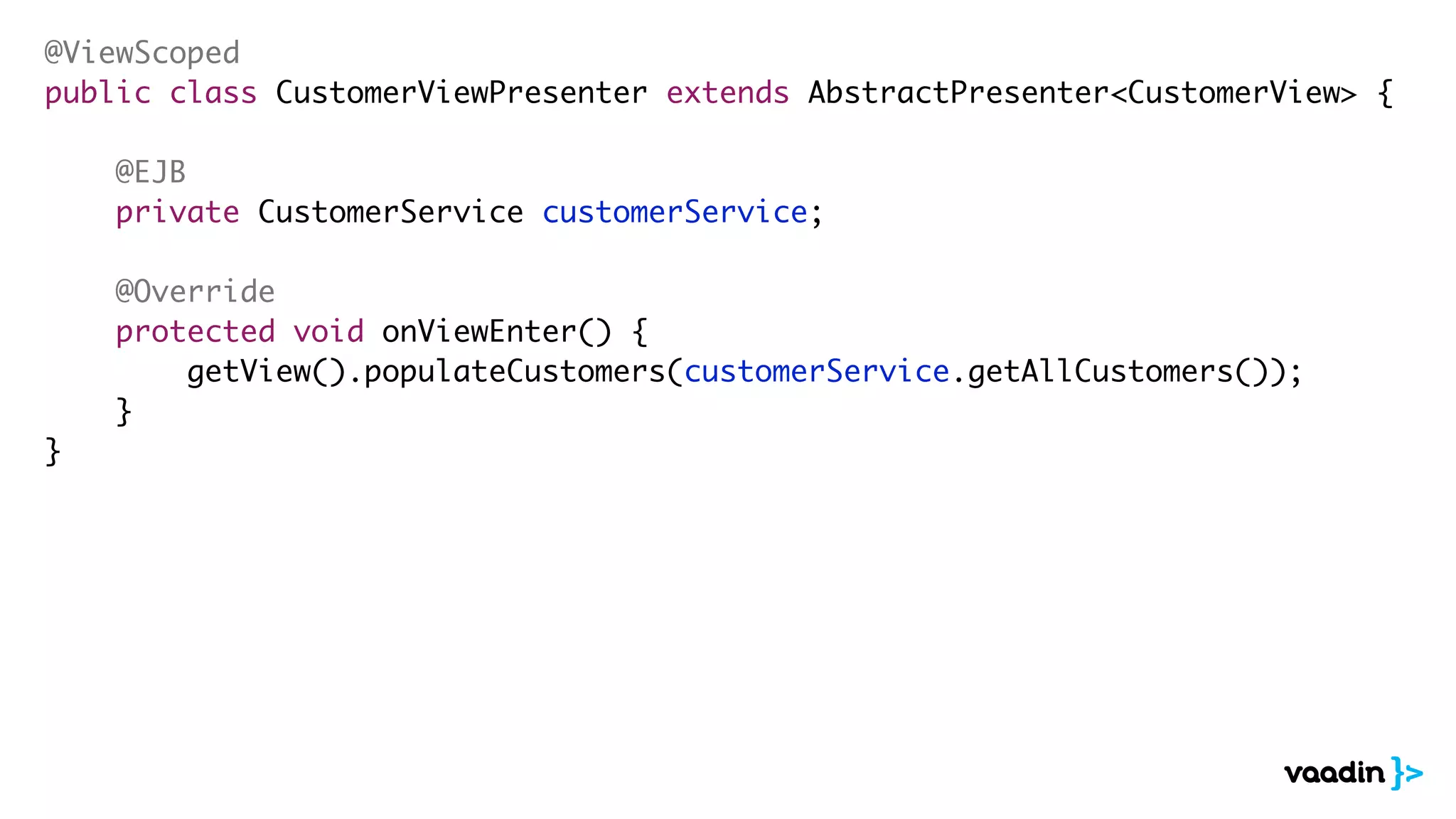 @ViewScoped
public class CustomerViewPresenter extends AbstractPresenter<CustomerView> {
@EJB
private CustomerService customerService;
@Override
protected void onViewEnter() {
getView().populateCustomers(customerService.getAllCustomers());
}
}
 