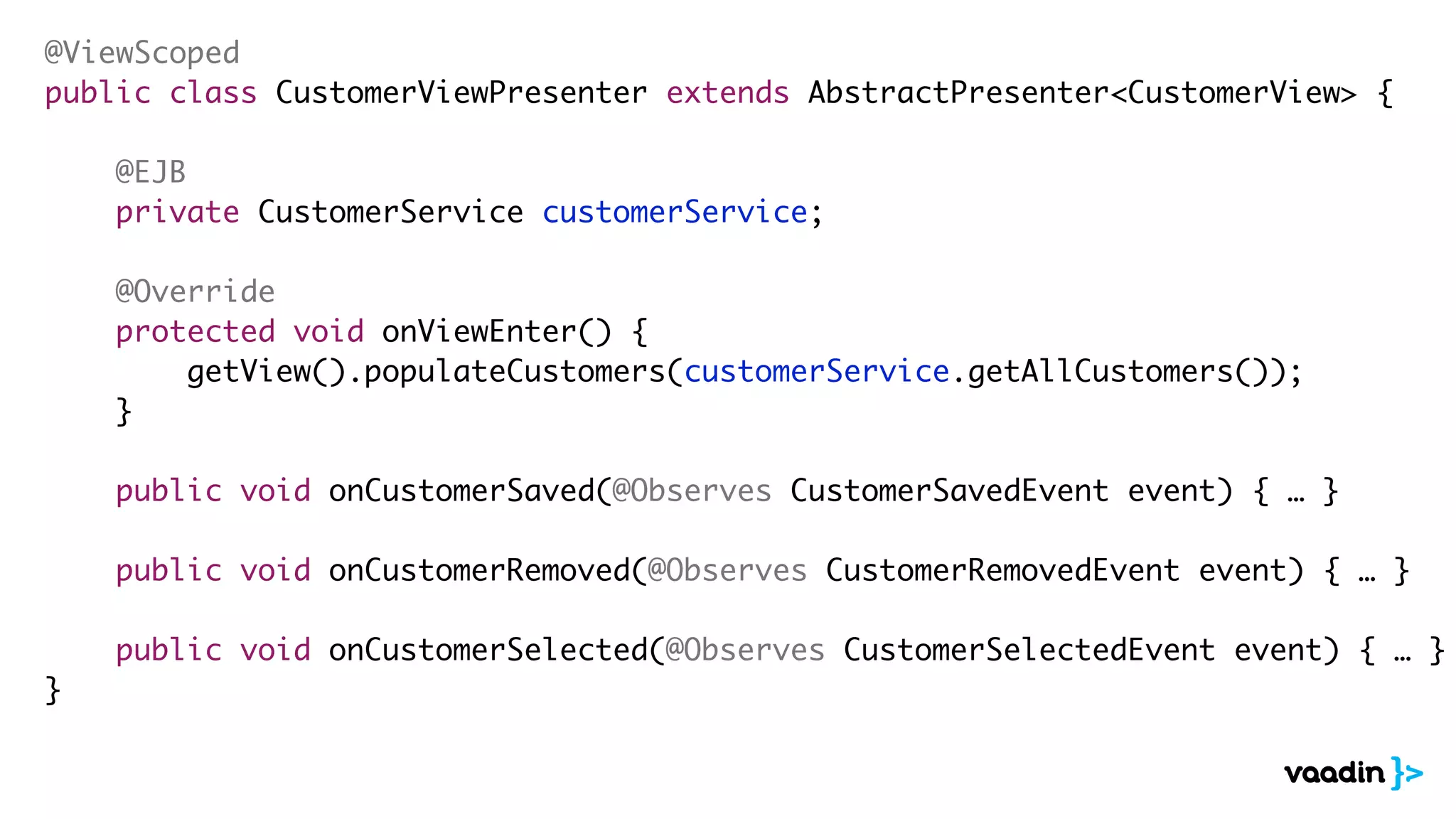 @ViewScoped
public class CustomerViewPresenter extends AbstractPresenter<CustomerView> {
@EJB
private CustomerService customerService;
@Override
protected void onViewEnter() {
getView().populateCustomers(customerService.getAllCustomers());
}
public void onCustomerSaved(@Observes CustomerSavedEvent event) { … }
public void onCustomerRemoved(@Observes CustomerRemovedEvent event) { … }
public void onCustomerSelected(@Observes CustomerSelectedEvent event) { … }
}
 