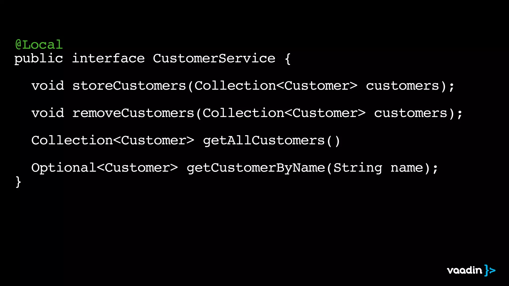 @Local
public interface CustomerService {
void storeCustomers(Collection<Customer> customers);
void removeCustomers(Collection<Customer> customers);
Collection<Customer> getAllCustomers()
Optional<Customer> getCustomerByName(String name);
}
 