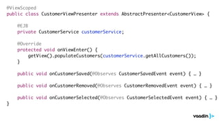 @ViewScoped
public class CustomerViewPresenter extends AbstractPresenter<CustomerView> {
@EJB
private CustomerService customerService;
@Override
protected void onViewEnter() {
getView().populateCustomers(customerService.getAllCustomers());
}
public void onCustomerSaved(@Observes CustomerSavedEvent event) { … }
public void onCustomerRemoved(@Observes CustomerRemovedEvent event) { … }
public void onCustomerSelected(@Observes CustomerSelectedEvent event) { … }
}
 