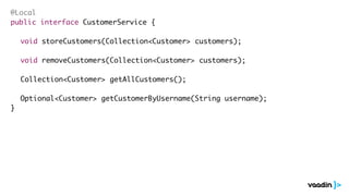 @Local
public interface CustomerService {
void storeCustomers(Collection<Customer> customers);
void removeCustomers(Collection<Customer> customers);
Collection<Customer> getAllCustomers();
Optional<Customer> getCustomerByUsername(String username);
}
 