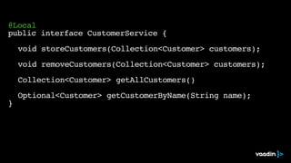@Local
public interface CustomerService {
void storeCustomers(Collection<Customer> customers);
void removeCustomers(Collection<Customer> customers);
Collection<Customer> getAllCustomers()
Optional<Customer> getCustomerByName(String name);
}
 