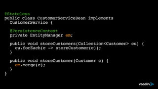 @Stateless
public class CustomerServiceBean implements
CustomerService {
@PersistenceContext
private EntityManager em;
public void storeCustomers(Collection<Customer> cu) {
cu.forEach(c -> storeCustomer(c));
}
public void storeCustomer(Customer c) {
em.merge(c);
}
}
 