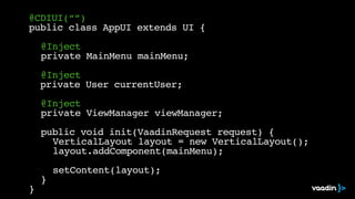 @CDIUI(“”)
public class AppUI extends UI {
@Inject
private MainMenu mainMenu;
@Inject
private User currentUser;
@Inject
private ViewManager viewManager;
public void init(VaadinRequest request) {
VerticalLayout layout = new VerticalLayout();
layout.addComponent(mainMenu);
setContent(layout);
}
}
 