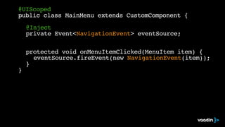 @UIScoped
public class MainMenu extends CustomComponent {
@Inject
private Event<NavigationEvent> eventSource;
protected void onMenuItemClicked(MenuItem item) {
eventSource.fireEvent(new NavigationEvent(item));
}
}
 