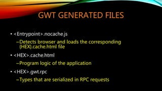 GWT GENERATED FILES
• <Entrypoint>.nocache.js
─Detects browser and loads the corresponding
{HEX}.cache.html file
• <HEX>.cache.html
─Program logic of the application
• <HEX>.gwt.rpc
─Types that are serialized in RPC requests
 