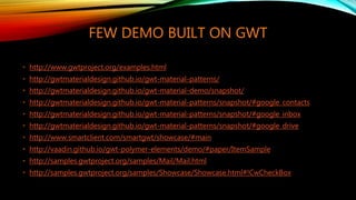 FEW DEMO BUILT ON GWT
• http://www.gwtproject.org/examples.html
• http://gwtmaterialdesign.github.io/gwt-material-patterns/
• http://gwtmaterialdesign.github.io/gwt-material-demo/snapshot/
• http://gwtmaterialdesign.github.io/gwt-material-patterns/snapshot/#google_contacts
• http://gwtmaterialdesign.github.io/gwt-material-patterns/snapshot/#google_inbox
• http://gwtmaterialdesign.github.io/gwt-material-patterns/snapshot/#google_drive
• http://www.smartclient.com/smartgwt/showcase/#main
• http://vaadin.github.io/gwt-polymer-elements/demo/#paper/ItemSample
• http://samples.gwtproject.org/samples/Mail/Mail.html
• http://samples.gwtproject.org/samples/Showcase/Showcase.html#!CwCheckBox
 
