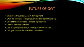 FUTURE OF GWT
• 2.8.0 already available, 3.0 in development
• GWT 2.8 allows us to enjoy Java 8. Further benefits are eg.
• One of the key features - lambda expressions:
• Default Interface Methods
• GSS Support (Google style sheets) an extension css3
• GSS give support for Variables, Conditions.
 