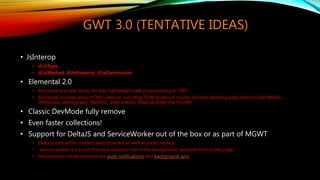 GWT 3.0 (TENTATIVE IDEAS)
• JsInterop
• @JsType
• @JsMethod, @JsProperty, @JsConstructor
• Elemental 2.0
• Elemental is a new library for fast, lightweight web programming in GWT.
• Elemental includes every HTML5 feature, including DOM access of course, but also bleeding edge features like WebGL,
WebAudio, WebSockets, WebRTC, Web Intents, Shadow DOM, the File API.
• Classic DevMode fully remove
• Even faster collections!
• Support for DeltaJS and ServiceWorker out of the box or as part of MGWT
• Delta.js runs within modern web browsers as well as under node.js.
• service worker is a script that your browser runs in the background, separate from a web page
• they already include features like push notifications and background sync
 