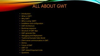 ALL ABOUT GWT
• Introduction
• What is GWT?
• Why GWT?
• Who is using GWT?
• Installation and configuration
• GWT Architecture
• Bootstrap sequence
• Structure of GWT App
• GWT generate files
• debugging and Deployment
• Traditional Example Hallo World
• Client server communication in GWT
• Demos.
• Future of GWT
• GWT 3.0
• GWT related Important Links
• Questions
 