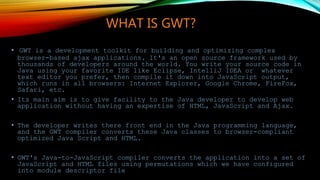 WHAT IS GWT?
• GWT is a development toolkit for building and optimizing complex
browser-based ajax applications. It's an open source framework used by
thousands of developers around the world. You write your source code in
Java using your favorite IDE like Eclipse, IntelliJ IDEA or whatever
text editor you prefer, then compile it down into JavaScript output,
which runs in all browsers: Internet Explorer, Google Chrome, FireFox,
Safari, etc.
• Its main aim is to give facility to the Java developer to develop web
application without having an expertise of HTML, JavaScript and Ajax.
• The developer writes there front end in the Java programming language,
and the GWT compiler converts these Java classes to browser-compliant
optimized Java Script and HTML.
• GWT's Java-to-JavaScript compiler converts the application into a set of
JavaScript and HTML files using permutations which we have configured
into module descriptor file
 