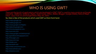 WHO IS USING GWT?
There are the bunch of applications which are developed in GWT. GWT is used by many products at Google,
including : AdWords, AdSense, Flights, Hotel Finder, Offers, Wallet, Blogger, Google Sheets, Parts of Maps,
Orkut , angry birds too and Google Inbox (May 28, 2015).
So, Here is few of the products which used GWT as there front hand.
https://inbox.google.com
http://wallet.google.com
https://www.google.com/flights/
http://adwords.google.com/
http://chrome.angrybirds.com/
http://evernote.com/
https://www.google.com/adsense/start
http://gwtreferencelist.appspot.com/
http://finbudget.com/
http://www.ovirt.org/
http://bibale.com/
http://bookedin.net/
https://www.scenechronize.com
http://www.whirled.com/
http://drawmics.com/
 