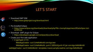LET’S START
• Download GWT SDK
• http://www.gwtproject.org/download.html
• Pre-Installed Eclipse
• https://www.eclipse.org/downloads/download.php?file=/oomph/epp/neon/R2a/eclipse-inst-
win64.exe
• Download GWT plugin for Eclipse
• https://developers.google.com/eclipse/docs/download
• Create your first web application
• C:gwtgwt-2.7.0>
WebAppCreator -out E:HelloWorld com.kgs.test
WebAppCreator -out E:HelloWorld -junit C:IISSLibjunit-4.3.jar com.kgs.HelloWorld
webAppCreator -out E:HelloWorld -templates maven,sample,readme com.kgs.HelloWorld
 