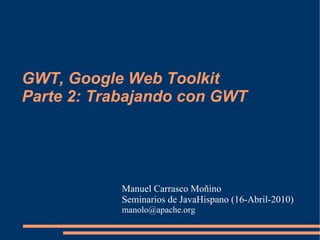 GWT, Google Web Toolkit
Parte 2: Trabajando con GWT




           Manuel Carrasco Moñino
           Seminarios de JavaHispano (16-Abril-2010)
           manolo@apache.org
 