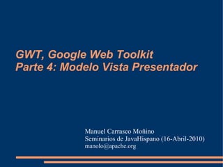 GWT, Google Web Toolkit
Parte 4: Modelo Vista Presentador




            Manuel Carrasco Moñino
            Seminarios de JavaHispano (16-Abril-2010)
            manolo@apache.org
 
