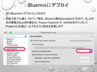 Bluemixにデプロイ
• 次にBluemixにデプロイしてみます
• 前提で述べた通り、2015/7現在、Bluemix側のJavaはJava7なので、もしも手
元の環境がJava8の場合は、Project Explorerで、helloを右クリックして
Propertiesを選び、以下のように設定を変更します
 
