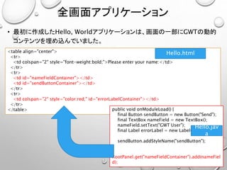 全画面アプリケーション
• 最初に作成したHello, Worldアプリケーションは、画面の一部にGWTの動的
コンテンツを埋め込んでいました。
<table align="center">
<tr>
<td colspan="2" style="font-weight:bold;">Please enter your name:</td>
</tr>
<tr>
<td id="nameFieldContainer"></td>
<td id="sendButtonContainer"></td>
</tr>
<tr>
<td colspan="2" style="color:red;" id="errorLabelContainer"></td>
</tr>
</table>
Hello.html
public void onModuleLoad() {
final Button sendButton = new Button("Send");
final TextBox nameField = new TextBox();
nameField.setText("GWT User");
final Label errorLabel = new Label();
sendButton.addStyleName("sendButton");
RootPanel.get("nameFieldContainer").add(nameFiel
d);
Hello.jav
a
 