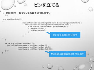 ピンを立てる
• 登録施設一覧クリック処理を追加します。
void updateEastContent() {
...
selectionModel.addSelectionChangeHandler(new SelectionChangeEvent.Handler() {
public void onSelectionChange(SelectionChangeEvent event) {
Place selected = selectionModel.getSelectedObject();
if (selected != null) {
pinPlace(selected);
}
}
});
...
}
native void pinPlace(Place place) /*-{
$wnd.pinPlace(place.@mymap.client.Place::getName()(),
place.@mymap.client.Place::getLatitude()(),
place.@mymap.client.Place::getLongitude()());
}-*/;
}
ピン立て処理を呼び出す
Mymap.jsp側の処理を呼び出す
 