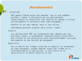 ¿Rendimiento?
    JavaScript
    −   GWT genera código mucho más pequeño que el que podamos
        escribir a mano. A diferencia de las aplicaciones
        tradicionales en javascript, Gwt analiza tu código e incluye
        exclusivamente lo necesario para cada navegador.
    −   Pudiera no ser más rápido, pero sí mas eficaz.
    −   Implementa gestores propios para evitar 'leaks'
   Usuario
    −   Las aplicaciones GWT son normalmente más rápidas que las
        escritas a mano, y normalmente requieren menos trucos HTTP.
        Gwt elimina el uso envoltorios para funcionalidades incluidas
        nativamente en esa versión de navegador.
   Desarrollo
    −   Con el ahorro del tiempo invertido en depurar los problemas
        en cada navegador, puedes emplear mucho mas tiempo en la
        funcionalidad de tu aplicación. La eficiencia en el
        desarrollo es la parte favorita en Gwt.
 