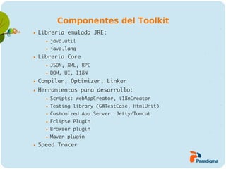Componentes del Toolkit
   Libreria emulada JRE:
         java.util
         java.lang
   Librería Core
         JSON, XML, RPC
         DOM, UI, I18N
   Compiler, Optimizer, Linker
   Herramientas para desarrollo:
         Scripts: webAppCreator, i18nCreator
         Testing library (GWTestCase, HtmlUnit)
         Customized App Server: Jetty/Tomcat
         Eclipse Plugin
         Browser plugin
         Maven plugin
   Speed Tracer
 