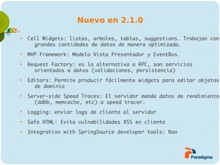 Nuevo en 2.1.0


    Cell Widgets: listas, arboles, tablas, suggestions. Trabajan con
      grandes cantidades de datos de manera optimizada.

    MVP Framework: Modelo Vista Presentador y EventBus.

    Request Factory: es la alternativa a RPC, son servicios
      orientados a datos (validaciones, persistencia)

    Editors: Permite producir fácilmente widgets para editar objetos
      de dominio

    Server-side Speed Traces: El servidor manda datos de rendimiento
      (ddbb, memcache, etc) a speed tracer.

    Logging: enviar logs de cliente al servidor

    Safe HTML: Evita vulnabilidades XSS en cliente

    Integration with SpringSource developer tools: Roo
 