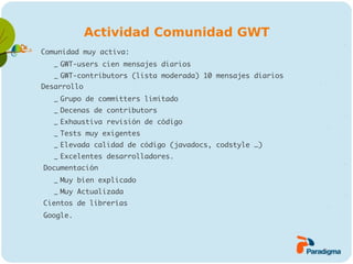 Actividad Comunidad GWT
   Comunidad muy activa:

       – GWT-users cien mensajes diarios
       – GWT-contributors (lista moderada) 10 mensajes diarios
   Desarrollo

       – Grupo de committers limitado
       – Decenas de contributors
       – Exhaustiva revisión de código
       – Tests muy exigentes
       – Elevada calidad de código (javadocs, codstyle …)
       – Excelentes desarrolladores.
   Documentación

       – Muy bien explicado
       – Muy Actualizada
   Cientos de librerías
   Google.
 