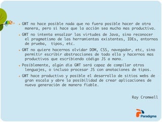    GWT no hace posible nada que no fuera posible hacer de otra
     manera, pero sí hace que la acción sea mucho mas productiva.
   GWT no intenta ensalzar las virtudes de Java, sino reconocer
     el pragmatismo de las herramientas existentes, IDEs, entornos
     de prueba, tipos, etc.
   GWT no quiere hacernos olvidar DOM, CSS, navegador, etc, sino
     permitir escribir abstracciones de todo ello y hacernos mas
     productivos que escribiendo código JS a mano.
   Posiblemente, algún día GWT será capaz de compilar otros
     lenguajes, o incluso procesar JS con anotaciones de tipos.
   GWT hace productivo y posible el desarrollo de sitios webs de
     gran escala y abre la posibilidad de crear aplicaciones de
     nueva generación de manera fiable.


                                                      Ray Cromwell
 