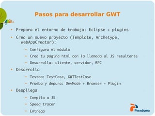 Pasos para desarrollar GWT


    Prepara el entorno de trabajo: Eclipse + plugins

    Crea un nuevo proyecto (Template, Archetype,
      webAppCreator):
        
            Configura el módulo
        
            Crea tu página html con la llamada al JS resultante
        
            Desarrolla: cliente, servidor, RPC

    Desarrolla
        
            Testea: TestCase, GWTTestCase
        
            Prueba y depura: DevMode + Browser + Plugin

    Despliega
        
            Compila a JS
        
            Speed tracer
        
            Entrega
 