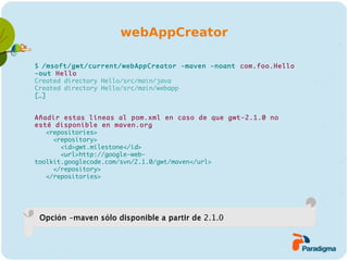 webAppCreator

$ /msoft/gwt/current/webAppCreator -maven -noant com.foo.Hello
-out Hello
Created directory Hello/src/main/java
Created directory Hello/src/main/webapp
[…]


Añadir estas líneas al pom.xml en caso de que gwt-2.1.0 no
esté disponible en maven.org
   <repositories>
     <repository>
       <id>gwt.milestone</id>
       <url>http://google-web-
toolkit.googlecode.com/svn/2.1.0/gwt/maven</url>
     </repository>
   </repositories>




 Opción -maven sólo disponible a partir de 2.1.0
 