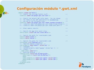 Configuración módulo *.gwt.xml
<module rename-to='hello'>
  <!-- Inherit the core Web Toolkit stuff.                         -->
  <inherits name='com.google.gwt.user.User'/>

 <!-- Inherit the default GWT style sheet. You can change          -->
 <!-- the theme of your GWT application by uncommenting            -->
 <!-- any one of the following lines.                              -->
 <inherits name='com.google.gwt.user.theme.standard.Standard'/>
 <!-- <inherits name='com.google.gwt.user.theme.chrome.Chrome'/>   -->
 <!-- <inherits name='com.google.gwt.user.theme.dark.Dark'/>       -->

 <!-- Other module inherits                                        -->

 <!-- Specify the app entry point class.                           -->
 <entry-point class='com.foo.client.Hello'/>

 <!-- Specify the paths for translatable code                      -->
 <source path='client'/>
 <source path='shared'/>

  <!-- Specify the paths for translatable code                     -->
  <stylesheet src="JsUpload.css"/>
  <!-- Imported modules properties -->
  <set-property name="export" value="yes" />
  <!-- Languages -->
  <!-- <extend-property name="locale" values="es" /> -->
  <!-- Linkers -->
    <add-linker name="xs"/>
  <!-- Deferred binding, … -->
  <replace-with class="com.foo.MyClassIE">
      <when-type-is class="com.foo.MyClass"/>
      <any>
      <when-property-is name="user.agent" value="ie6"/>
      <when-property-is name="user.agent" value="ie8"/>
     </any>
  </replace-with>
</module>
 