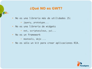 ¿Qué NO es GWT?


    No es una librería más de utilidades JS:
        
            jquery, prototype...

    No es una librería de widgets
        
            ext, scriptaculous, yui...

    No es un framework
        
            mootools, dojo ...

    No es sólo un kit para crear aplicaciones RIA.
 
