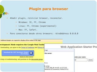 Plugin para browser


    Añadir plugin, reiniciar browser, reconectar.
         
             Windows: IE, FF, Chrome
         
             Linux: FF, Chrome (experimental)
         
             Mac: FF, Safari.

    Para conectarse desde otros browsers: -bindAddress 0.0.0.0
 