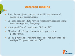 Deferred Binding


    Son clases java que no se utilizan hasta el
      momento de compilación

    Se seleccionan diferentes implementaciones para
      cada navegador, lenguage …

    Hace posible el emulador JRE de GWT

    Elimina el código innecesario para cada
      plataforma.

    Es el principal responsable del rendimiento del
      código JS generado por GWT
 