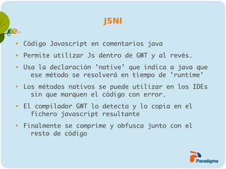 JSNI


    Código Javascript en comentarios java

    Permite utilizar Js dentro de GWT y al revés.

    Usa la declaración 'native' que indica a java que
      ese método se resolverá en tiempo de 'runtime'

    Los métodos nativos se puede utilizar en los IDEs
      sin que marquen el código con error.

    El compilador GWT lo detecta y lo copia en el
      fichero javascript resultante

    Finalmente se comprime y obfusca junto con el
      resto de código
 