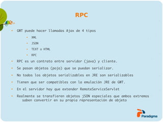 RPC


    GWT puede hacer llamadas Ajax de 4 tipos
         
             XML
         
             JSON
         
             TEXT o HTML
         
             RPC

    RPC es un contrato entre servidor (java) y cliente.

    Se pasan objetos (pojo) que se puedan serializar.

    No todos los objetos serializables en JRE son serializables

    Tienen que ser compatibles con la emulación JRE de GWT.

    En el servidor hay que extender RemoteServiceServlet

    Realmente se transfieren objetos jSON especiales que ambos extremos
       saben convertir en su propia representación de objeto
 