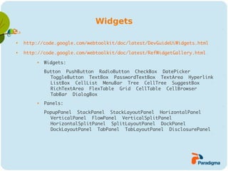 Widgets


    http://code.google.com/webtoolkit/doc/latest/DevGuideUiWidgets.html

    http://code.google.com/webtoolkit/doc/latest/RefWidgetGallery.html
         
             Widgets:
             Button PushButton RadioButton CheckBox DatePicker
               ToggleButton TextBox PasswordTextBox TextArea Hyperlink
               ListBox CellList MenuBar Tree CellTree SuggestBox
               RichTextArea FlexTable Grid CellTable CellBrowser
               TabBar DialogBox
         
             Panels:
             PopupPanel StackPanel StackLayoutPanel HorizontalPanel
               VerticalPanel FlowPanel VerticalSplitPanel
               HorizontalSplitPanel SplitLayoutPanel DockPanel
               DockLayoutPanel TabPanel TabLayoutPanel DisclosurePanel
 