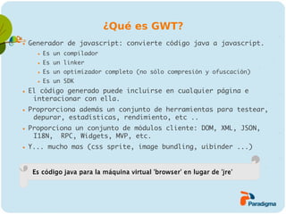 ¿Qué es GWT?
   Generador de javascript: convierte código java a javascript.
         Es un compilador
         Es un linker
         Es un optimizador completo (no sólo compresión y ofuscación)
         Es un SDK
   El código generado puede incluirse en cualquier página e
     interacionar con ella.
   Proprorciona además un conjunto de herramientas para testear,
     depurar, estadísticas, rendimiento, etc ..
   Proporciona un conjunto de módulos cliente: DOM, XML, JSON,
     I18N, RPC, Widgets, MVP, etc.
   Y... mucho mas (css sprite, image bundling, uibinder ...)


     Es código java para la máquina virtual 'browser' en lugar de 'jre'
 