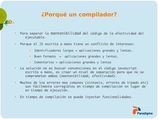 ¿Porqué un compilador?



    Para separar la mantenibilidad del código de la efectividad del
       ejecutable.

    Porque el JS escrito a mano tiene un conflicto de intereses:
         
             Identificadores largos = aplicaciones grandes y lentas.
         
             Buen Formato   =   aplicaciones grandes y lentas.
         
             Comentarios = aplicaciones grandes y lentas

    La solución no es buscar convenciones en el código javascript
       escrito a mano, es crear un nivel de separación para que no se
       comprometan ambas (mantenibilidad, efectividad).

    Muchos de los errores mas comunes (sintaxis, errores de tipado etc)
       son fácilmente corregibles en tiempo de compilación en lugar de
       en tiempo de ejecución.

    En tiempo de compilación se puede inyectar funcionalidades.
 