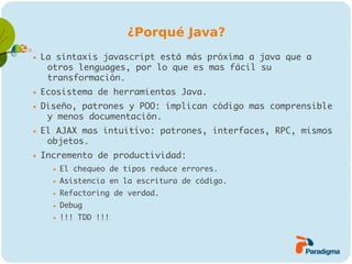 ¿Porqué Java?
   La sintaxis javascript está más próxima a java que a
     otros lenguages, por lo que es mas fácil su
     transformación.
   Ecosistema de herramientas Java.
   Diseño, patrones y POO: implican código mas comprensible
     y menos documentación.
   El AJAX mas intuitivo: patrones, interfaces, RPC, mismos
     objetos.
   Incremento de productividad:
         El chequeo de tipos reduce errores.
         Asistencia en la escritura de código.
         Refactoring de verdad.
         Debug
         !!! TDD !!!
 