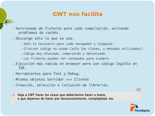 GWT nos facilita

   Versionado de ficheros para cada compilación, evitando
     problemas de cachés.
   Descarga sólo lo que se usa.
         Sólo lo necesario para cada navegador y lenguaje.
         Eliminar código no usado (sólo las clases, y métodos utilizados).
         Código muy ofuscado, comprimido y optimizado.
         Los ficheros pueden ser cacheados para siempre.
   Ejecución más rápida en browser pero con código legible en
     IDE.
   Herramientas para Test y Debug.
   Mismos objetos Servidor <=> Cliente
   Creación, selección e inclusión de librerías.

    Deja a GWT hacer las cosas que deberíamos hacer a mano,
    o que dejamos de hacer por desconocimiento, complejidad, etc.
 