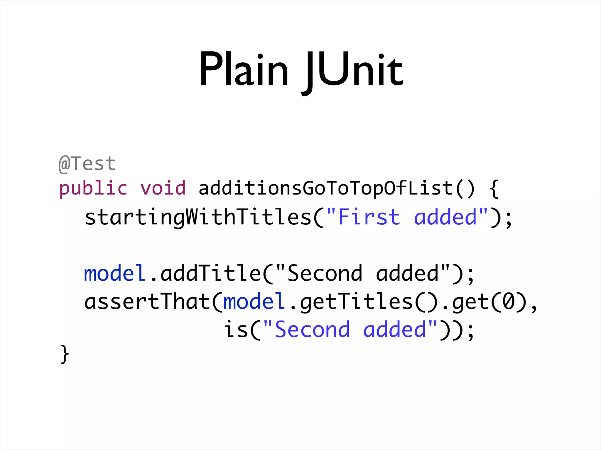 Plain JUnit
@Test
public void additionsGoToTopOfList() {
  startingWithTitles("First added");

    model.addTitle("Second added");
    assertThat(model.getTitles().get(0),
               is("Second added"));
}
 