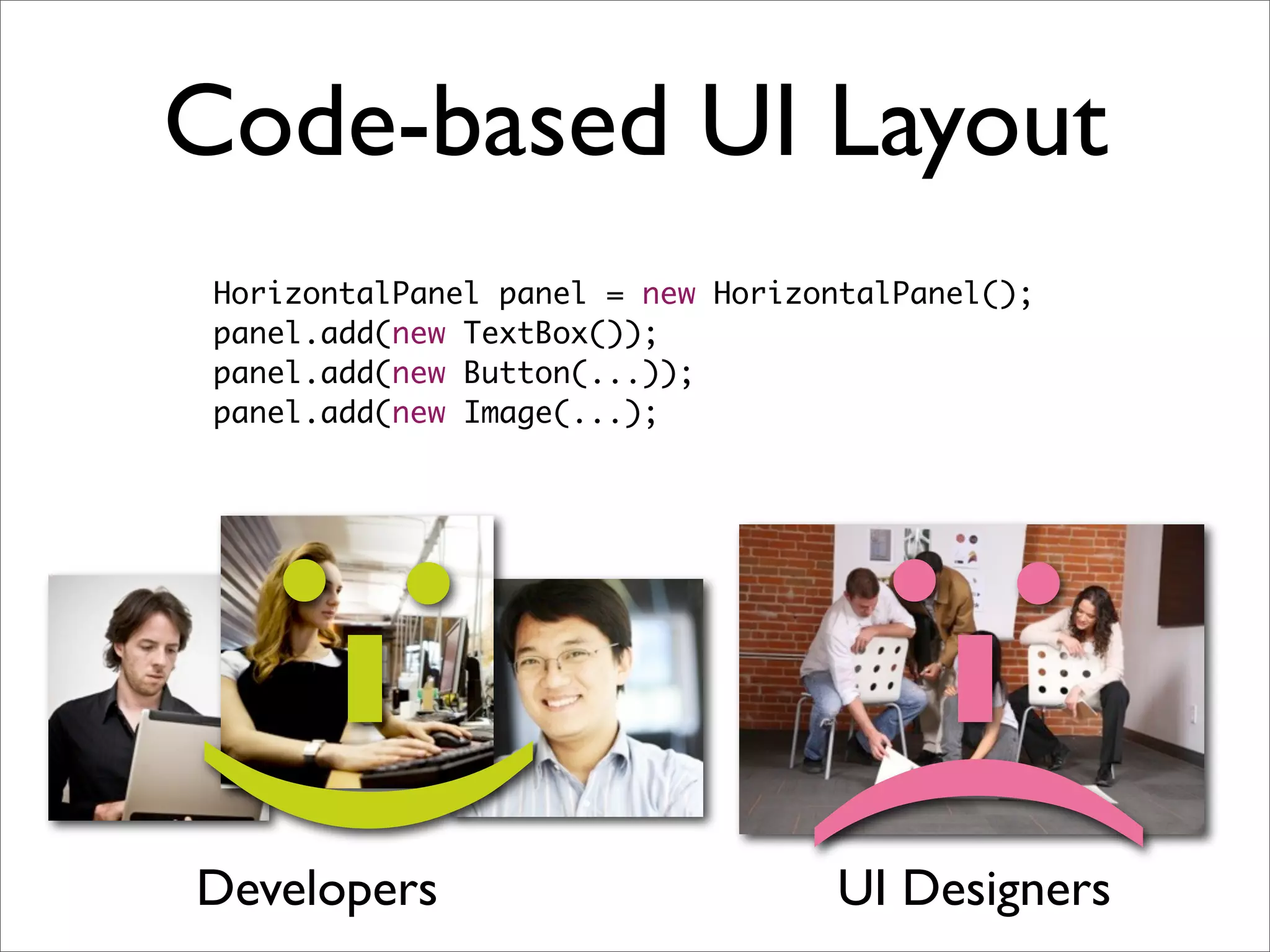 Code-based UI Layout
 HorizontalPanel panel = new HorizontalPanel();
 panel.add(new TextBox());
 panel.add(new Button(...));
 panel.add(new Image(...);
:-)
Developers                        :-(
                                   UI Designers
 