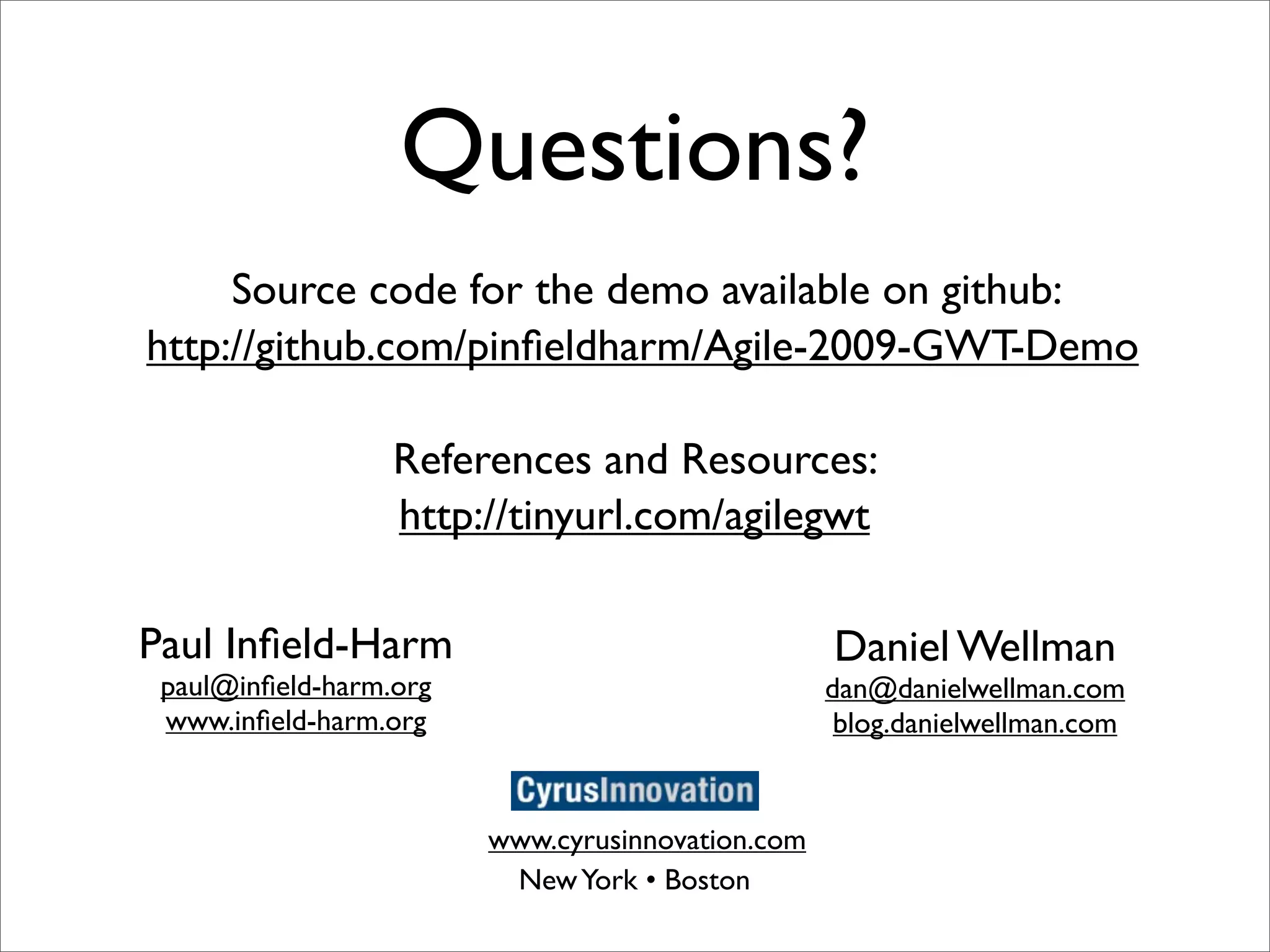 Questions?
     Source code for the demo available on github:
http://github.com/pinﬁeldharm/Agile-2009-GWT-Demo

                  References and Resources:
                  http://tinyurl.com/agilegwt

Paul Inﬁeld-Harm                                  Daniel Wellman
 paul@inﬁeld-harm.org                             dan@danielwellman.com
 www.inﬁeld-harm.org                               blog.danielwellman.com


                        www.cyrusinnovation.com
                         New York • Boston
 