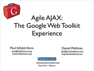 Agile AJAX:
  The Google Web Toolkit
       Experience

Paul Inﬁeld-Harm                                  Daniel Wellman
 paul@inﬁeld-harm.org                             dan@danielwellman.com
 www.inﬁeld-harm.org                               blog.danielwellman.com


                        www.cyrusinnovation.com
                         New York • Boston
 