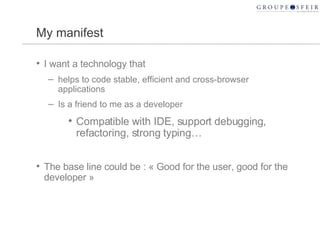 My manifest I want a technology that helps to code stable, efficient and cross-browser applications Is a friend to me as a developer Compatible with IDE, support debugging, refactoring, strong typing… The base line could be : « Good for the user, good for the developer » 