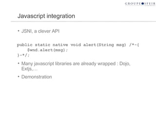 Javascript integration JSNI, a clever API Many javascript libraries are already wrapped : Dojo, Extjs,… Demonstration public static native void alert(String msg) /*-{  $wnd.alert(msg);  }-*/; 