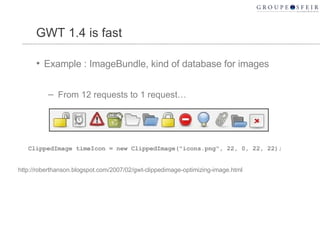 GWT 1.4 is fast Example : ImageBundle, kind of database for images From 12 requests to 1 request… ClippedImage timeIcon = new ClippedImage("icons.png", 22, 0, 22, 22);  http://roberthanson.blogspot.com/2007/02/gwt-clippedimage-optimizing-image.html 